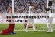 中国赢得2030世界杯主办权,2024世界杯什么时候开始