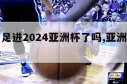 中国男足进2024亚洲杯了吗,亚洲杯赛程安排表